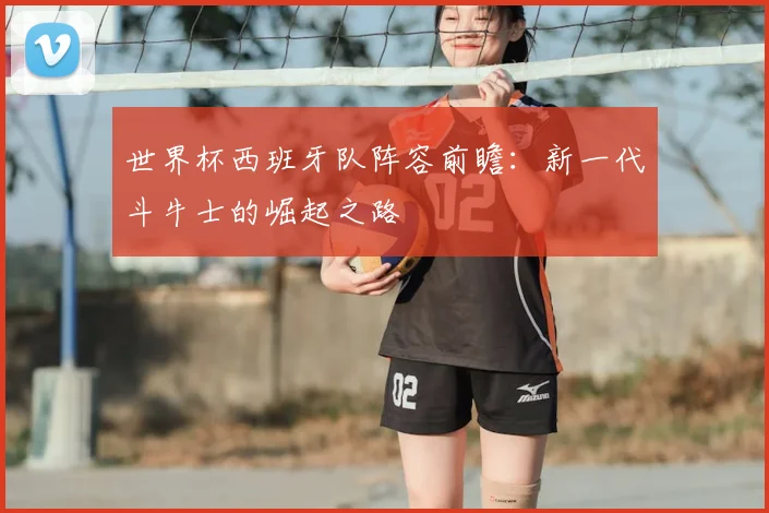 世界杯西班牙队阵容前瞻：新一代斗牛士的崛起之路
