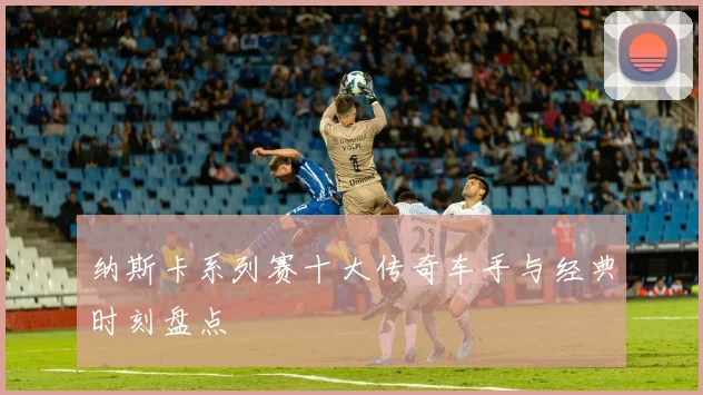 纳斯卡系列赛十大传奇车手与经典时刻盘点