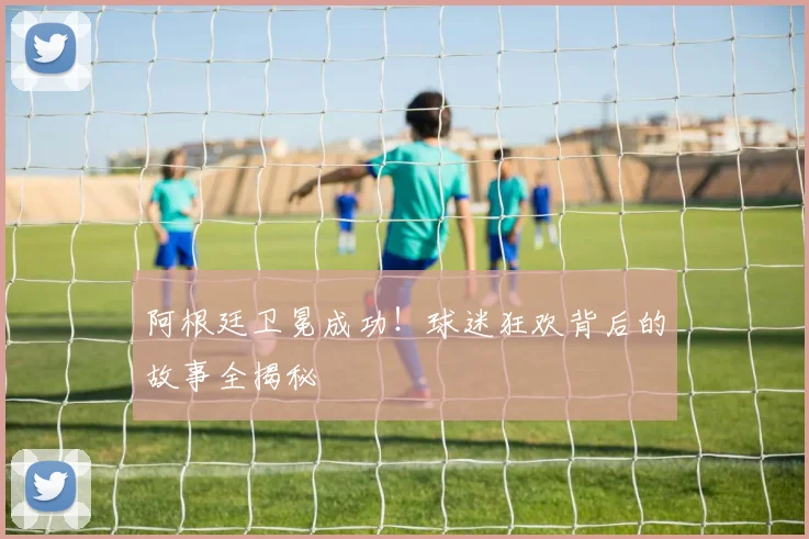 阿根廷卫冕成功!球迷狂欢背后的故事全揭秘