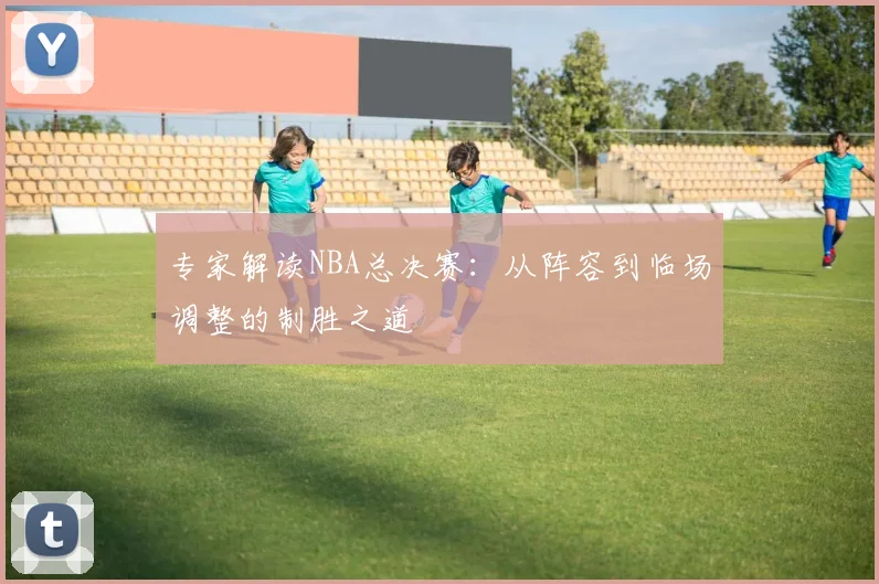 专家解读NBA总决赛：从阵容到临场调整的制胜之道