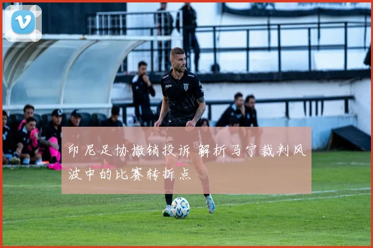 印尼足协撤销投诉 解析马宁裁判风波中的比赛转折点