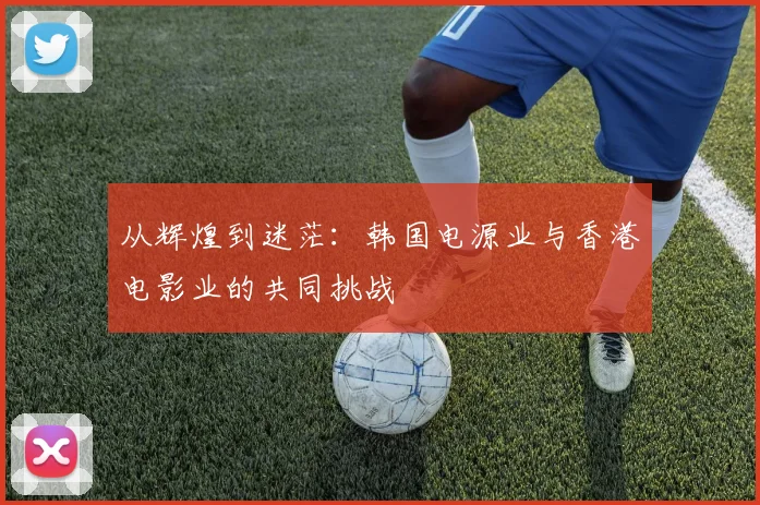 从辉煌到迷茫：韩国电源业与香港电影业的共同挑战