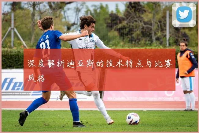 深度解析迪亚斯的技术特点与比赛风格