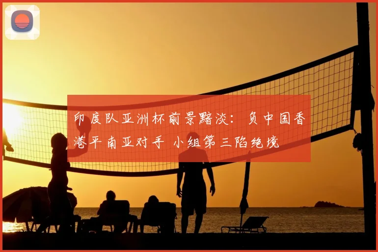 印度队亚洲杯前景黯淡：负中国香港平南亚对手 小组第三陷绝境