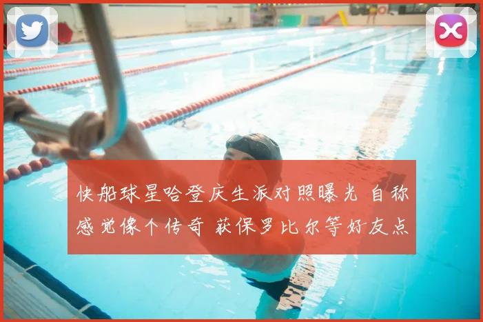 快船球星哈登庆生派对照曝光 自称感觉像个传奇 获保罗比尔等好友点赞