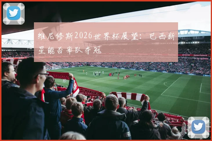 维尼修斯2026世界杯展望：巴西新星能否率队夺冠