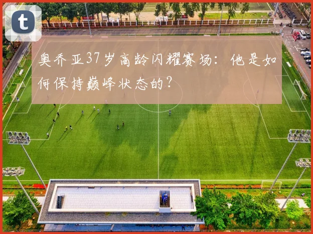 奥乔亚37岁高龄闪耀赛场:他是如何保持巅峰状态的?