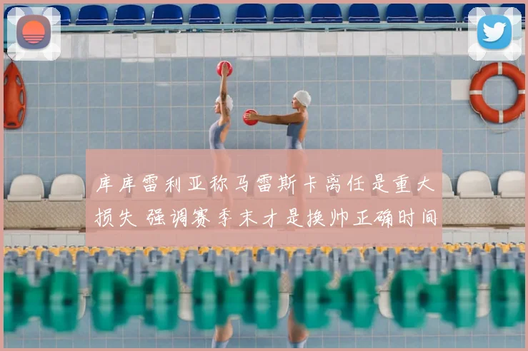 库库雷利亚称马雷斯卡离任是重大损失 强调赛季末才是换帅正确时间