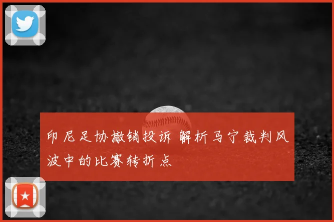 印尼足协撤销投诉 解析马宁裁判风波中的比赛转折点