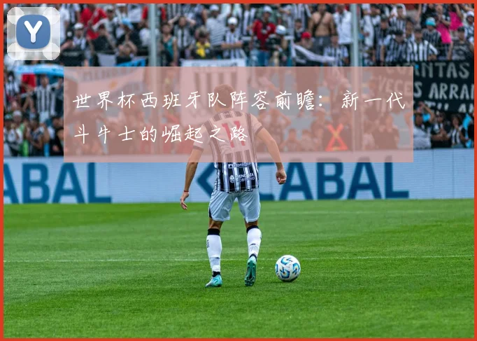 世界杯西班牙队阵容前瞻：新一代斗牛士的崛起之路