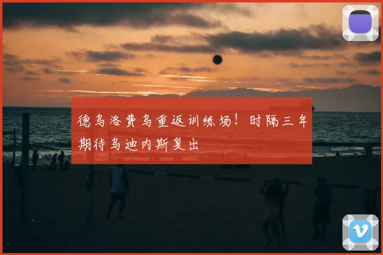 德乌洛费乌重返训练场!时隔三年期待乌迪内斯复出