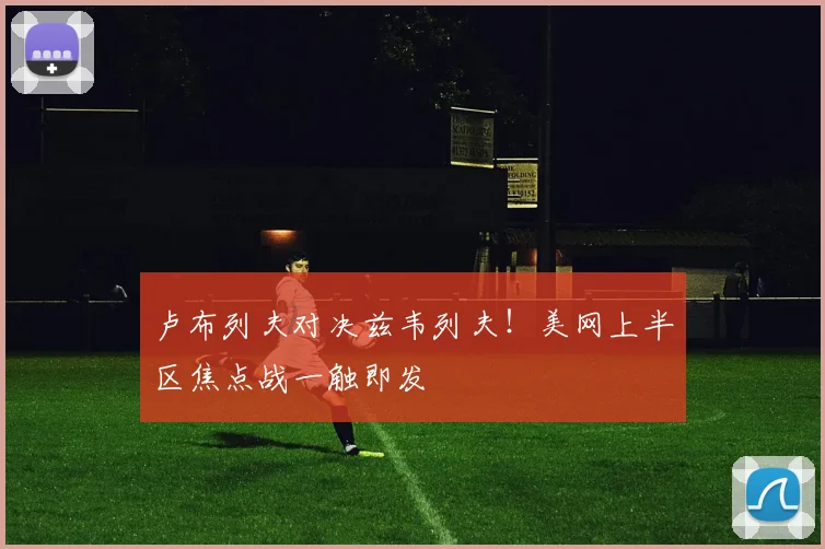 卢布列夫对决兹韦列夫！美网上半区焦点战一触即发