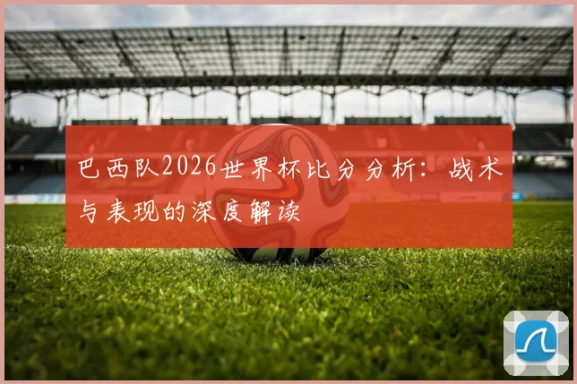 巴西队2026世界杯比分分析：战术与表现的深度解读