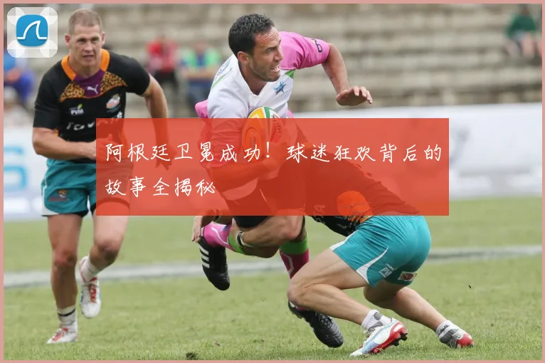 阿根廷卫冕成功！球迷狂欢背后的故事全揭秘