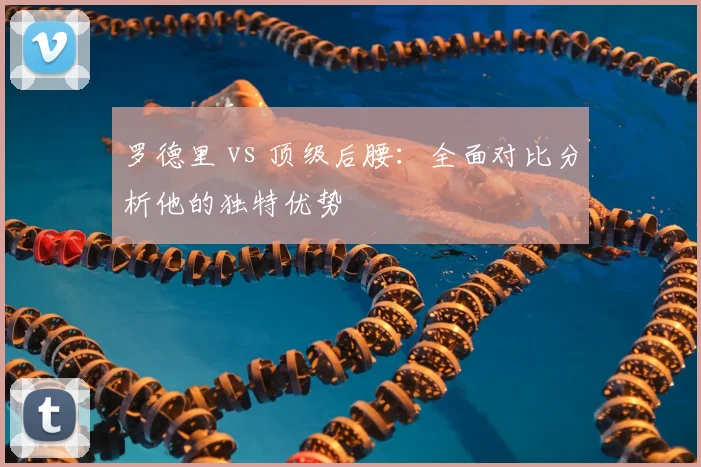罗德里 vs 顶级后腰：全面对比分析他的独特优势