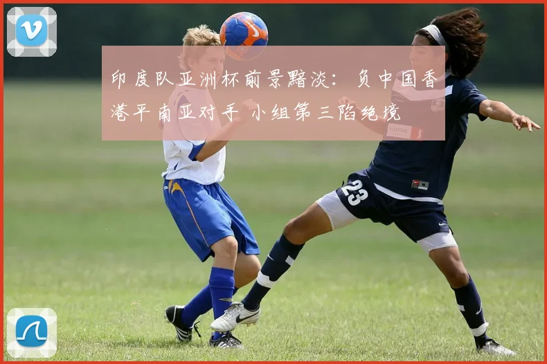 印度队亚洲杯前景黯淡:负中国香港平南亚对手 小组第三陷绝境