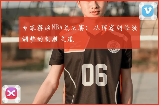 专家解读NBA总决赛:从阵容到临场调整的制胜之道